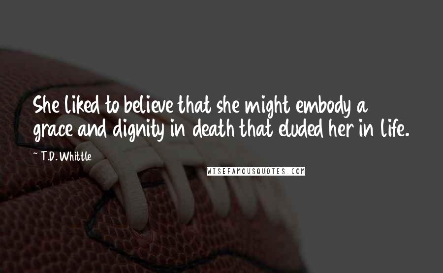 T.D. Whittle Quotes: She liked to believe that she might embody a grace and dignity in death that eluded her in life.