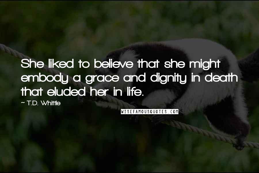 T.D. Whittle Quotes: She liked to believe that she might embody a grace and dignity in death that eluded her in life.