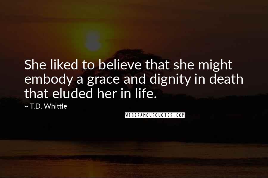 T.D. Whittle Quotes: She liked to believe that she might embody a grace and dignity in death that eluded her in life.