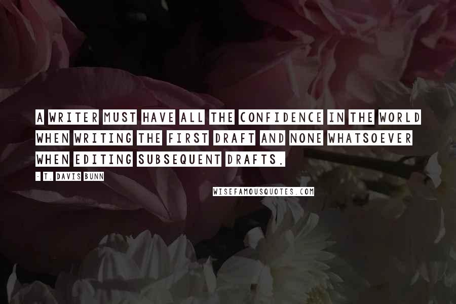 T. Davis Bunn Quotes: A writer must have all the confidence in the world when writing the first draft and none whatsoever when editing subsequent drafts.