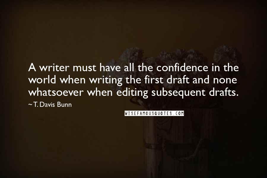 T. Davis Bunn Quotes: A writer must have all the confidence in the world when writing the first draft and none whatsoever when editing subsequent drafts.