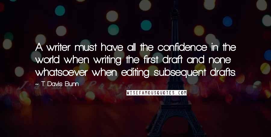 T. Davis Bunn Quotes: A writer must have all the confidence in the world when writing the first draft and none whatsoever when editing subsequent drafts.