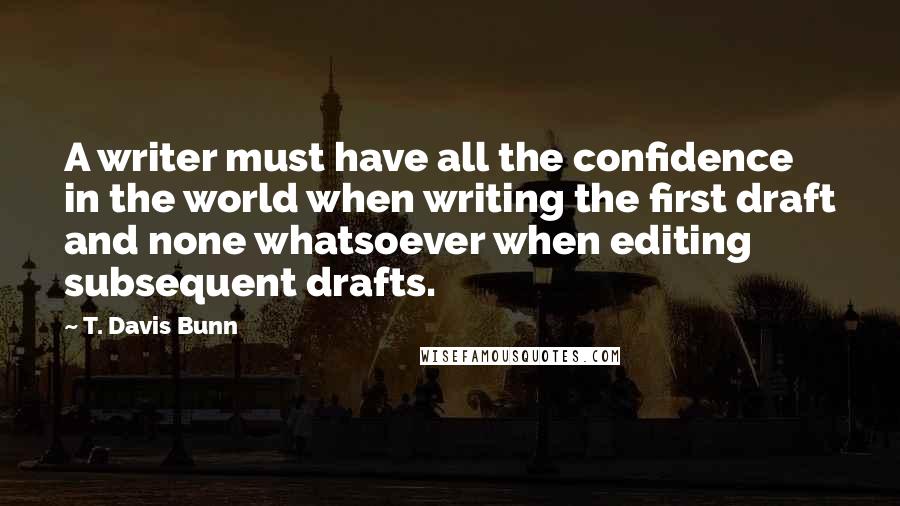 T. Davis Bunn Quotes: A writer must have all the confidence in the world when writing the first draft and none whatsoever when editing subsequent drafts.