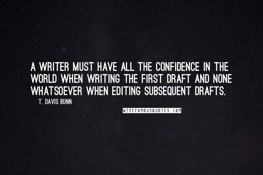 T. Davis Bunn Quotes: A writer must have all the confidence in the world when writing the first draft and none whatsoever when editing subsequent drafts.
