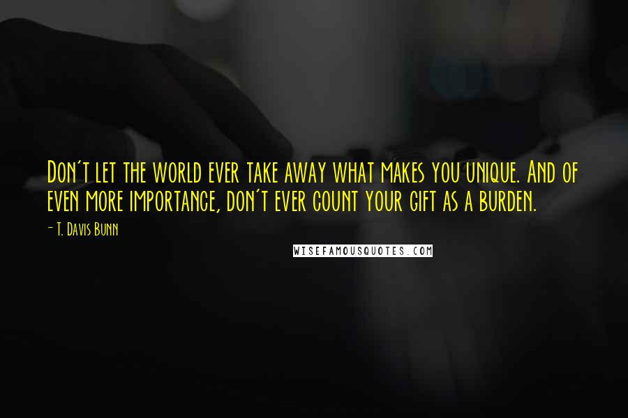 T. Davis Bunn Quotes: Don't let the world ever take away what makes you unique. And of even more importance, don't ever count your gift as a burden.