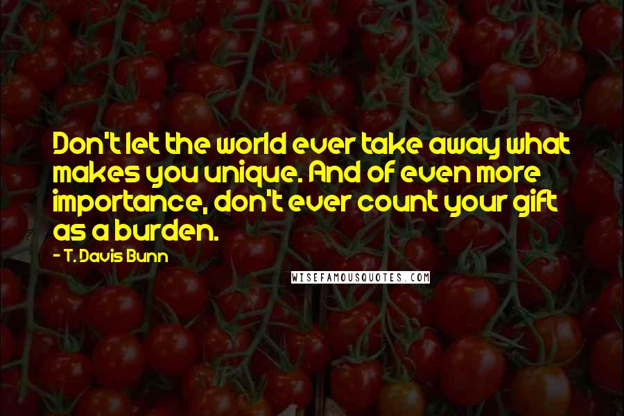 T. Davis Bunn Quotes: Don't let the world ever take away what makes you unique. And of even more importance, don't ever count your gift as a burden.