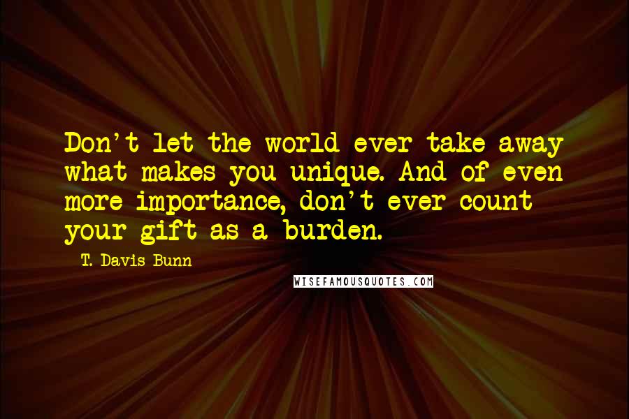 T. Davis Bunn Quotes: Don't let the world ever take away what makes you unique. And of even more importance, don't ever count your gift as a burden.