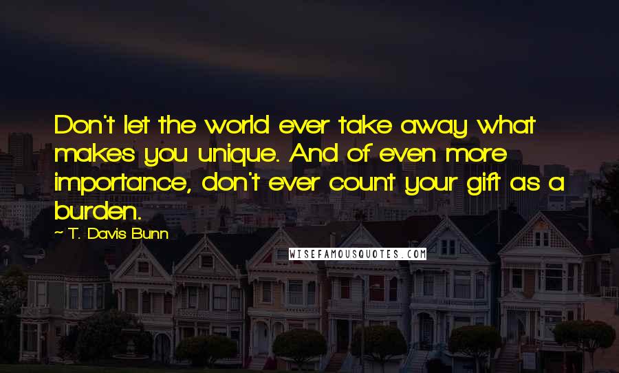 T. Davis Bunn Quotes: Don't let the world ever take away what makes you unique. And of even more importance, don't ever count your gift as a burden.