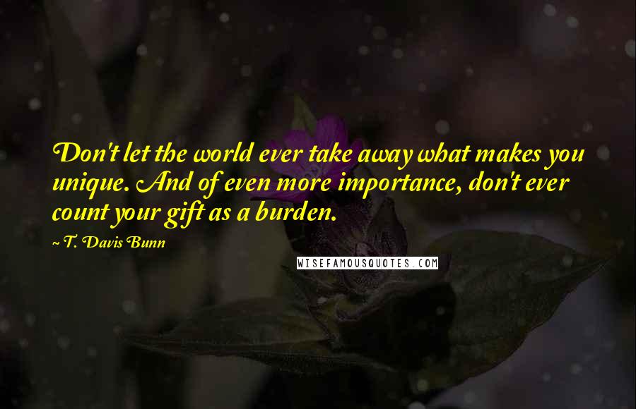 T. Davis Bunn Quotes: Don't let the world ever take away what makes you unique. And of even more importance, don't ever count your gift as a burden.