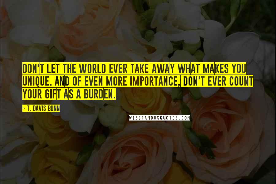 T. Davis Bunn Quotes: Don't let the world ever take away what makes you unique. And of even more importance, don't ever count your gift as a burden.