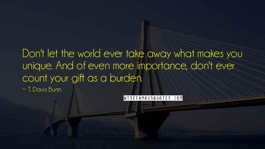 T. Davis Bunn Quotes: Don't let the world ever take away what makes you unique. And of even more importance, don't ever count your gift as a burden.