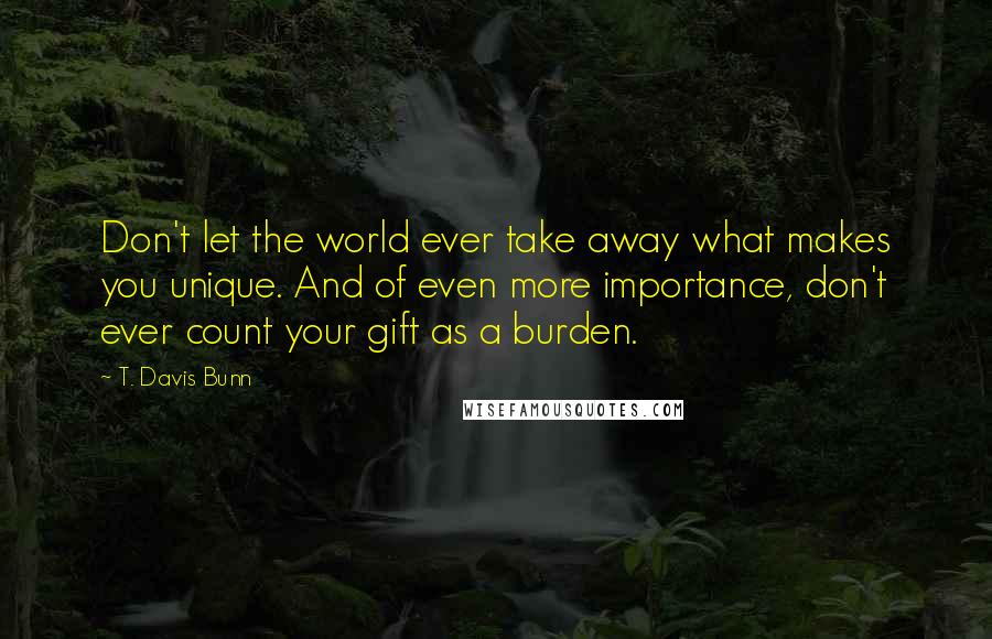 T. Davis Bunn Quotes: Don't let the world ever take away what makes you unique. And of even more importance, don't ever count your gift as a burden.