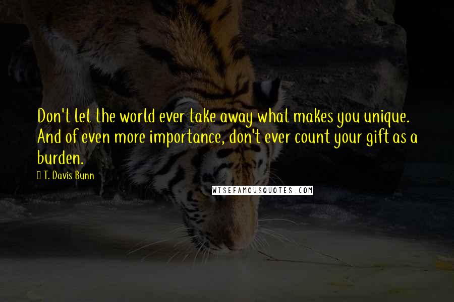 T. Davis Bunn Quotes: Don't let the world ever take away what makes you unique. And of even more importance, don't ever count your gift as a burden.