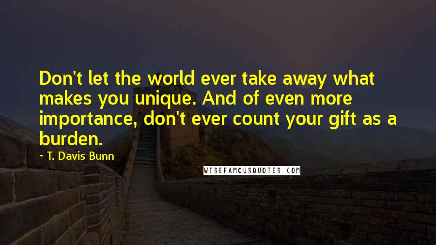 T. Davis Bunn Quotes: Don't let the world ever take away what makes you unique. And of even more importance, don't ever count your gift as a burden.