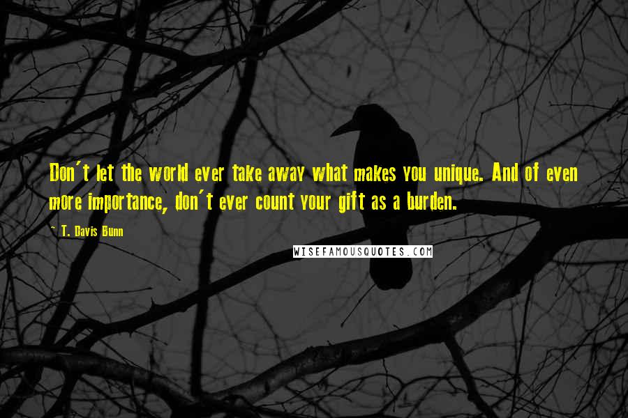 T. Davis Bunn Quotes: Don't let the world ever take away what makes you unique. And of even more importance, don't ever count your gift as a burden.