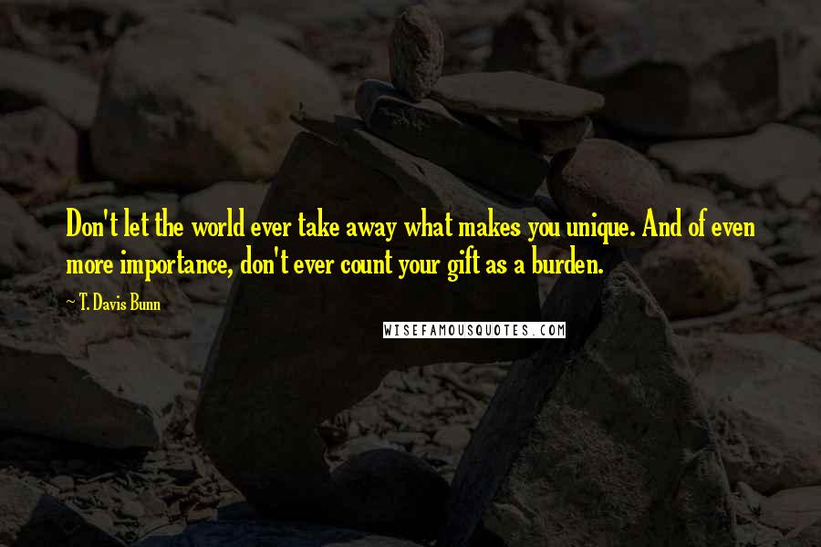 T. Davis Bunn Quotes: Don't let the world ever take away what makes you unique. And of even more importance, don't ever count your gift as a burden.