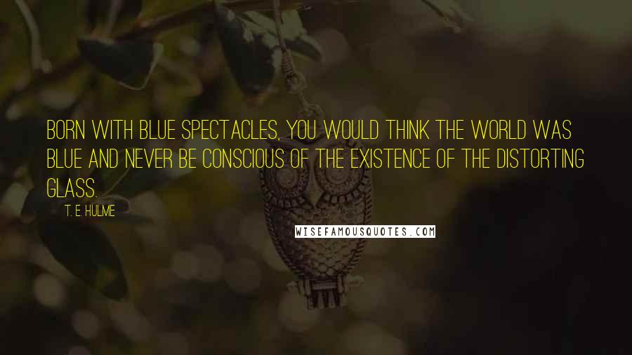 T. E. Hulme Quotes: Born with blue spectacles, you would think the world was blue and never be conscious of the existence of the distorting glass.