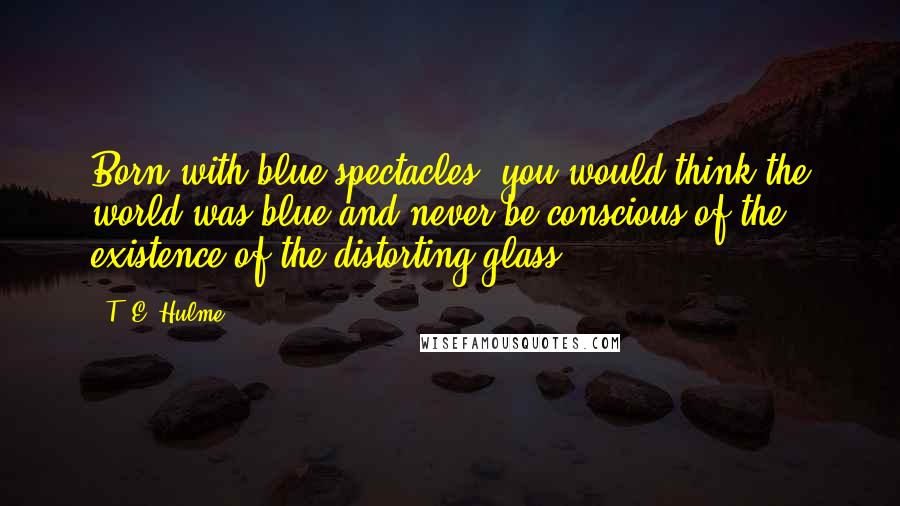 T. E. Hulme Quotes: Born with blue spectacles, you would think the world was blue and never be conscious of the existence of the distorting glass.