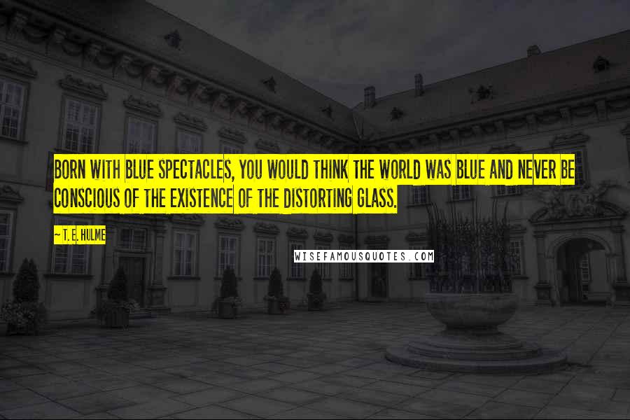 T. E. Hulme Quotes: Born with blue spectacles, you would think the world was blue and never be conscious of the existence of the distorting glass.