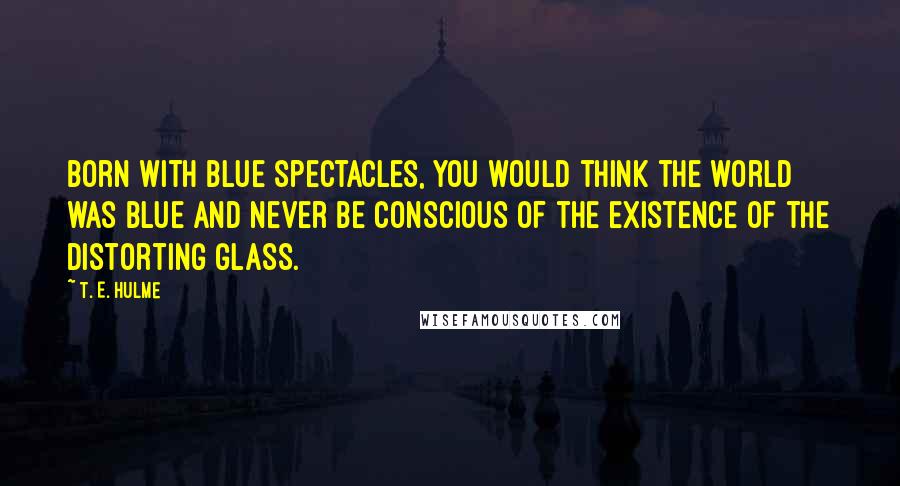 T. E. Hulme Quotes: Born with blue spectacles, you would think the world was blue and never be conscious of the existence of the distorting glass.