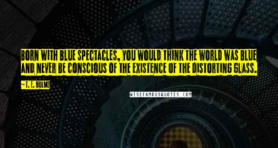 T. E. Hulme Quotes: Born with blue spectacles, you would think the world was blue and never be conscious of the existence of the distorting glass.