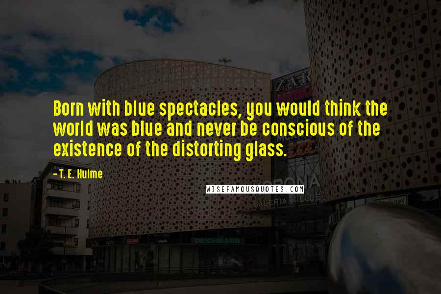 T. E. Hulme Quotes: Born with blue spectacles, you would think the world was blue and never be conscious of the existence of the distorting glass.