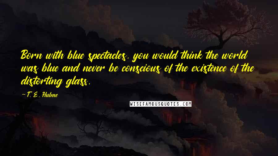 T. E. Hulme Quotes: Born with blue spectacles, you would think the world was blue and never be conscious of the existence of the distorting glass.