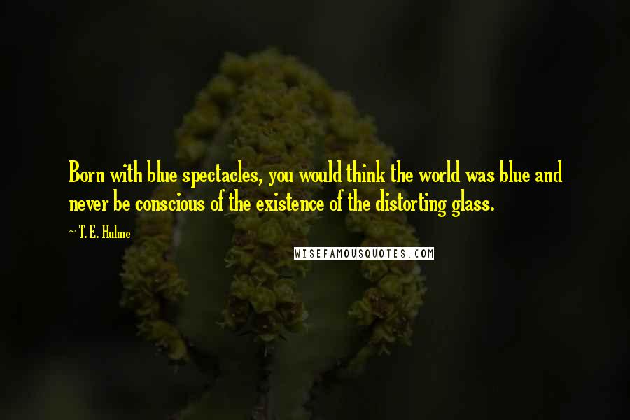T. E. Hulme Quotes: Born with blue spectacles, you would think the world was blue and never be conscious of the existence of the distorting glass.