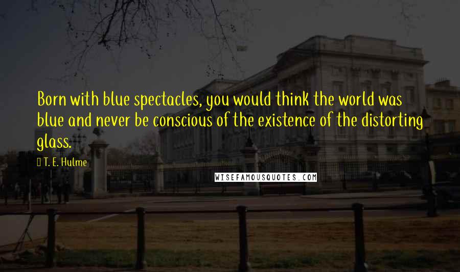 T. E. Hulme Quotes: Born with blue spectacles, you would think the world was blue and never be conscious of the existence of the distorting glass.