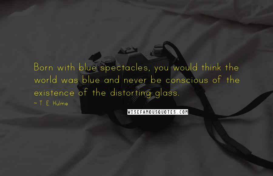 T. E. Hulme Quotes: Born with blue spectacles, you would think the world was blue and never be conscious of the existence of the distorting glass.
