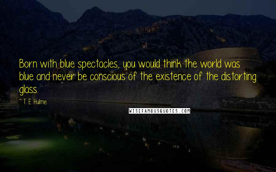 T. E. Hulme Quotes: Born with blue spectacles, you would think the world was blue and never be conscious of the existence of the distorting glass.