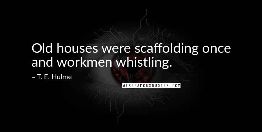 T. E. Hulme Quotes: Old houses were scaffolding once and workmen whistling.