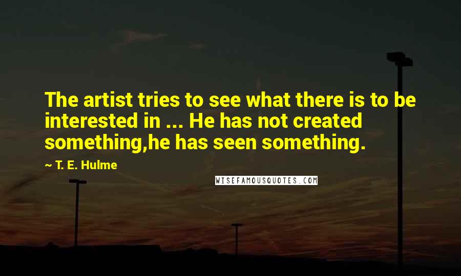 T. E. Hulme Quotes: The artist tries to see what there is to be interested in ... He has not created something,he has seen something.