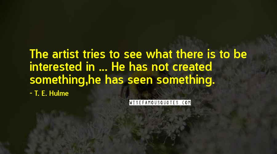 T. E. Hulme Quotes: The artist tries to see what there is to be interested in ... He has not created something,he has seen something.