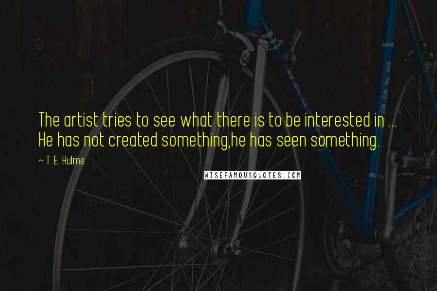 T. E. Hulme Quotes: The artist tries to see what there is to be interested in ... He has not created something,he has seen something.