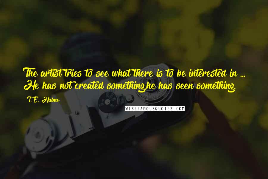 T. E. Hulme Quotes: The artist tries to see what there is to be interested in ... He has not created something,he has seen something.