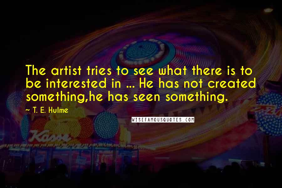 T. E. Hulme Quotes: The artist tries to see what there is to be interested in ... He has not created something,he has seen something.