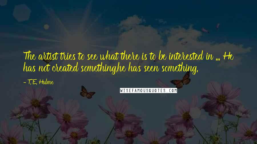 T. E. Hulme Quotes: The artist tries to see what there is to be interested in ... He has not created something,he has seen something.