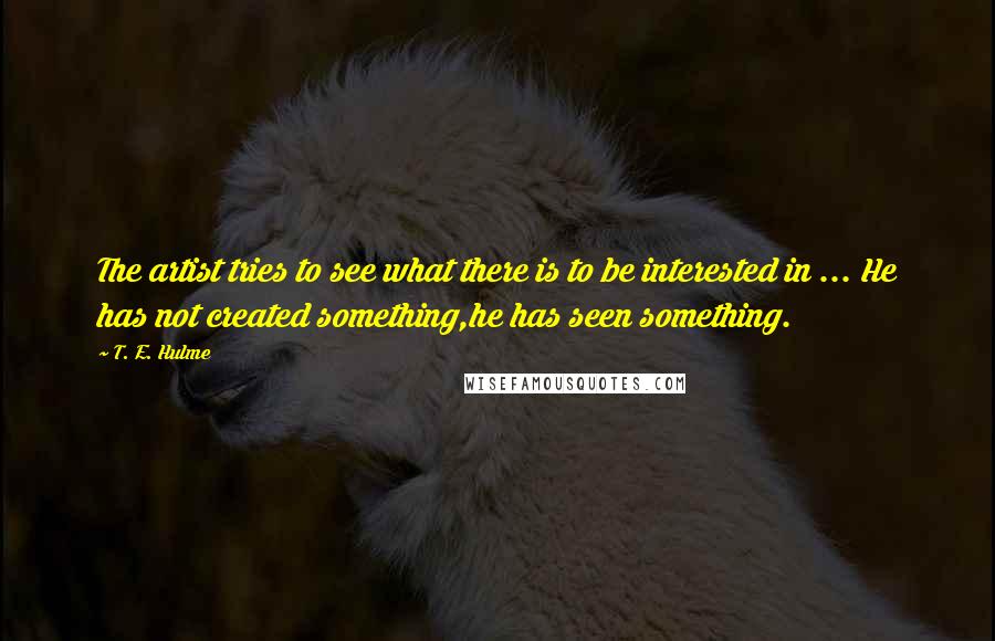 T. E. Hulme Quotes: The artist tries to see what there is to be interested in ... He has not created something,he has seen something.