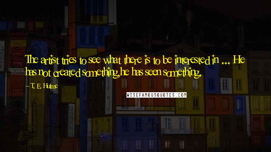 T. E. Hulme Quotes: The artist tries to see what there is to be interested in ... He has not created something,he has seen something.