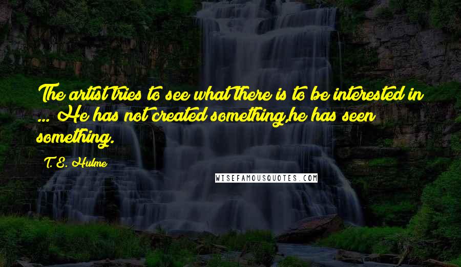 T. E. Hulme Quotes: The artist tries to see what there is to be interested in ... He has not created something,he has seen something.