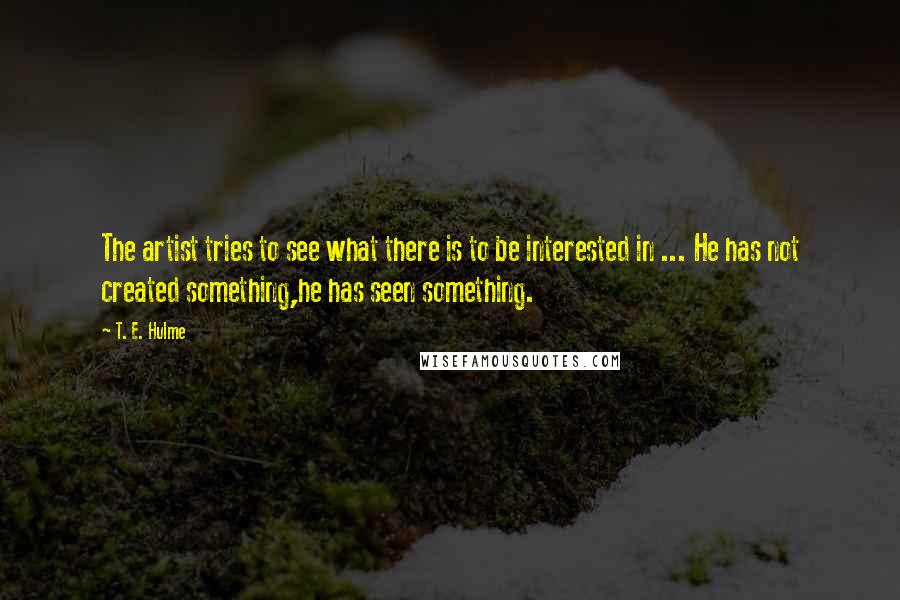 T. E. Hulme Quotes: The artist tries to see what there is to be interested in ... He has not created something,he has seen something.