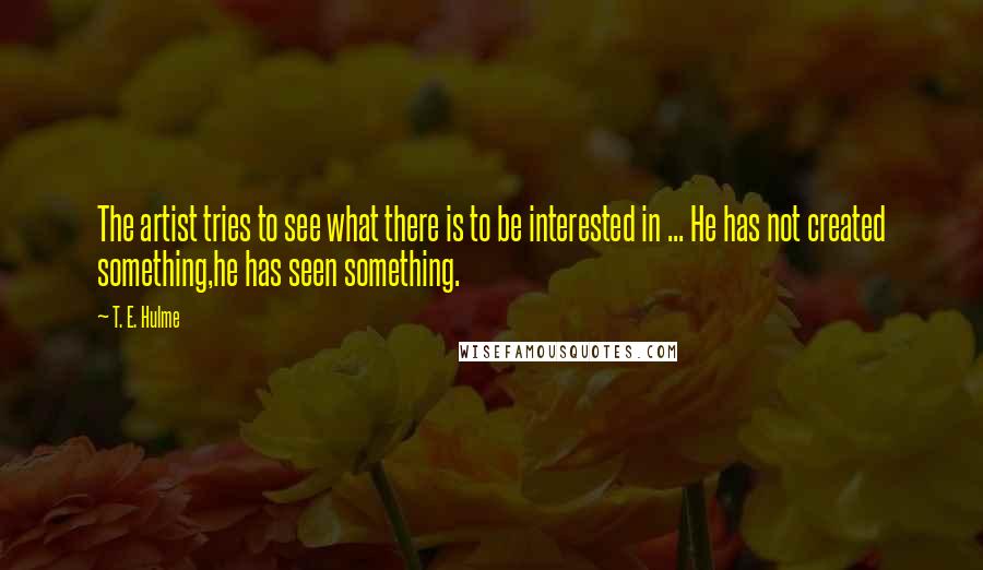 T. E. Hulme Quotes: The artist tries to see what there is to be interested in ... He has not created something,he has seen something.
