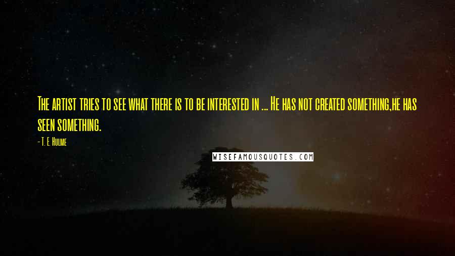 T. E. Hulme Quotes: The artist tries to see what there is to be interested in ... He has not created something,he has seen something.