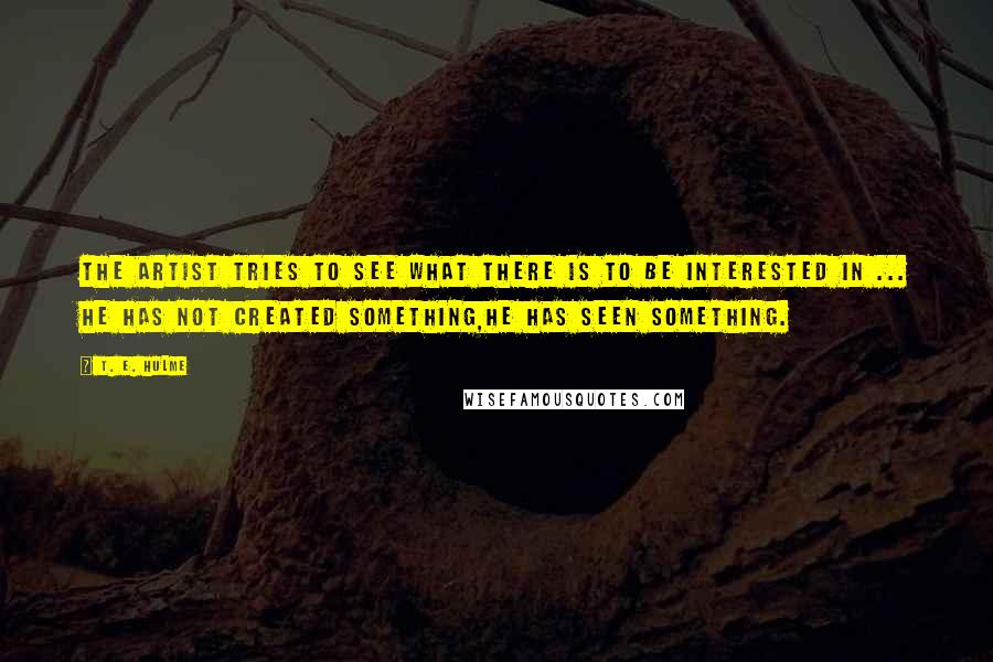 T. E. Hulme Quotes: The artist tries to see what there is to be interested in ... He has not created something,he has seen something.
