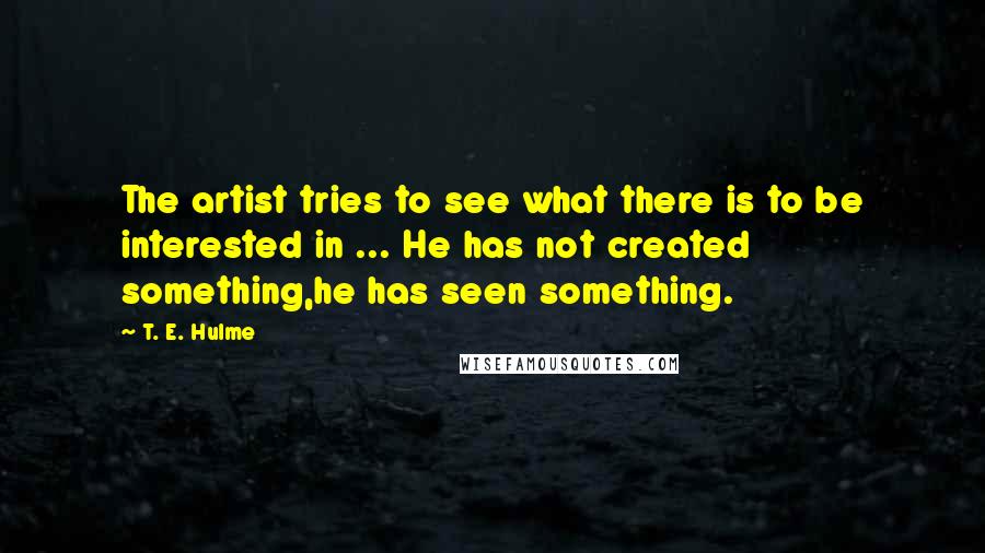 T. E. Hulme Quotes: The artist tries to see what there is to be interested in ... He has not created something,he has seen something.
