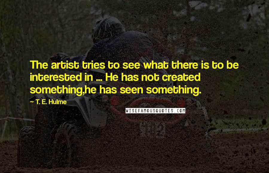 T. E. Hulme Quotes: The artist tries to see what there is to be interested in ... He has not created something,he has seen something.