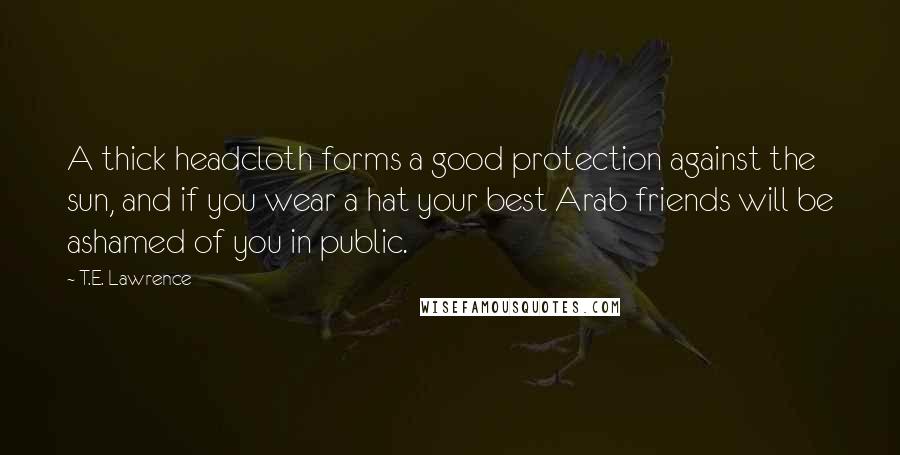 T.E. Lawrence Quotes: A thick headcloth forms a good protection against the sun, and if you wear a hat your best Arab friends will be ashamed of you in public.