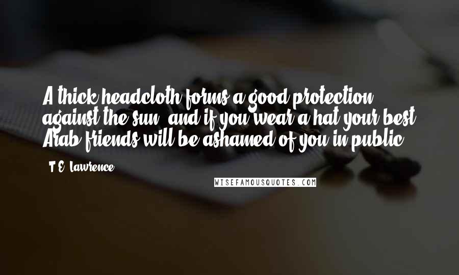 T.E. Lawrence Quotes: A thick headcloth forms a good protection against the sun, and if you wear a hat your best Arab friends will be ashamed of you in public.