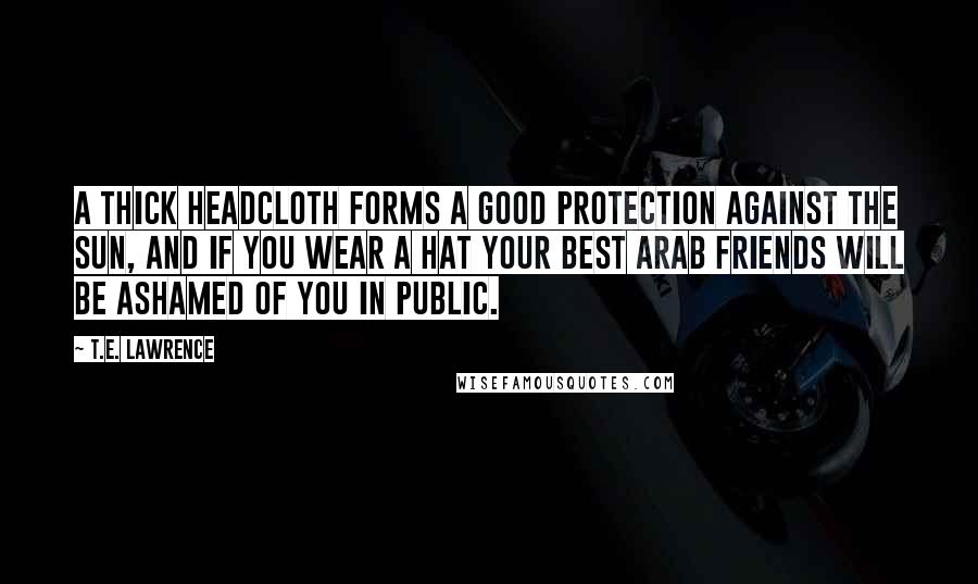 T.E. Lawrence Quotes: A thick headcloth forms a good protection against the sun, and if you wear a hat your best Arab friends will be ashamed of you in public.